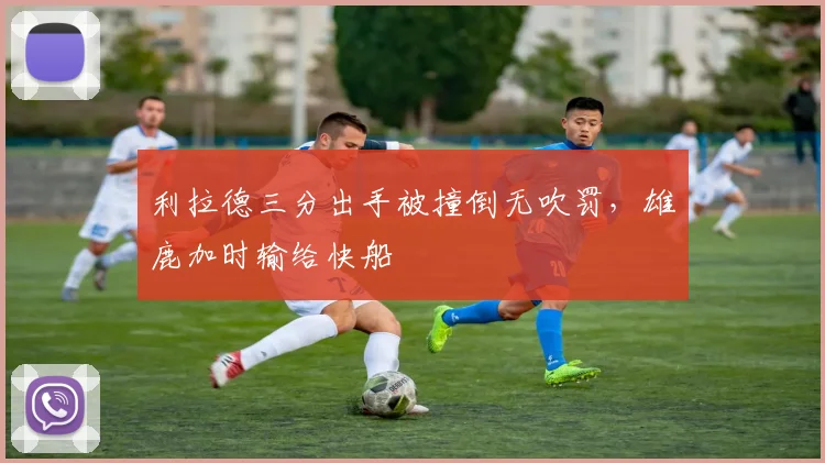 利拉德三分出手被撞倒无吹罚,雄鹿加时输给快船