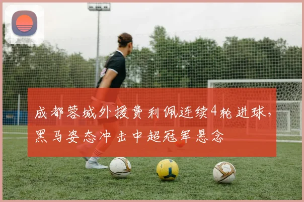 成都蓉城外援费利佩连续4轮进球，黑马姿态冲击中超冠军悬念