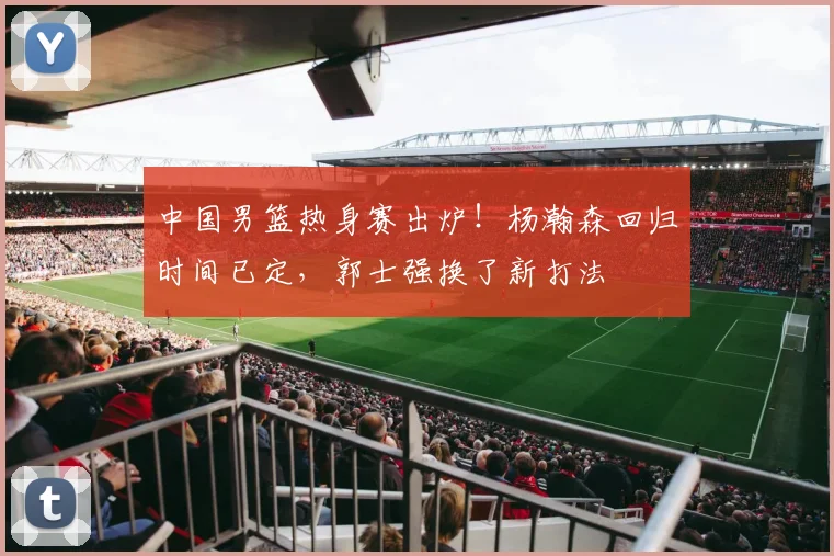 中国男篮热身赛出炉！杨瀚森回归时间已定，郭士强换了新打法