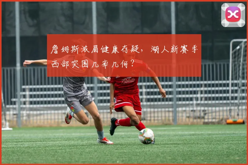 詹姆斯浓眉健康存疑，湖人新赛季西部突围几率几何？