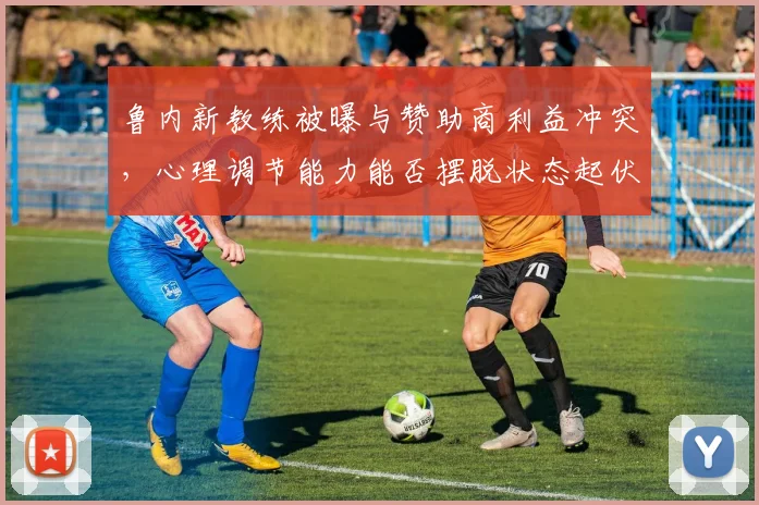 鲁内新教练被曝与赞助商利益冲突,心理调节能力能否摆脱状态起伏?