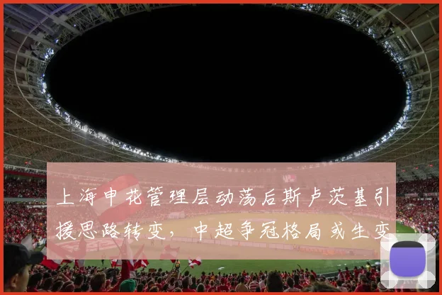 上海申花管理层动荡后斯卢茨基引援思路转变，中超争冠格局或生变