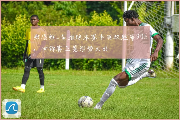 郑思维_黄雅琼本赛季混双胜率90%,世锦赛卫冕形势大好