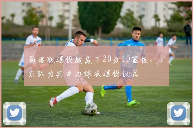 易建联退役战轰下20分10篮板，广东队为其举办球衣退役仪式