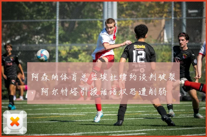 阿森纳体育总监埃杜续约谈判破裂，阿尔特塔引援话语权恐遭削弱